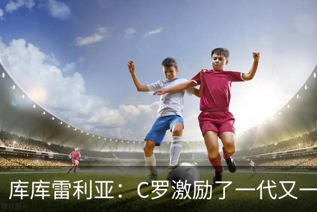 库库雷利亚：C罗激励了一代又一代的年轻人，和他对阵是一种荣幸
